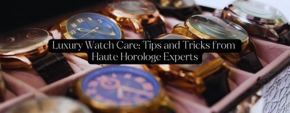 Luxury Watch Care Tips and Tricks from Haute Horologe Experts